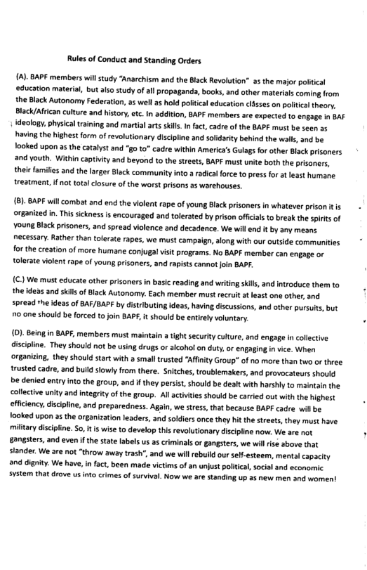Rules of Conduct and Standing Orders  {A)- BAPE members will study “Anarchism and the Black Revolution” a5 the major political education material, but also study of al propagand, books, and other materials coming from the Black Autonomy Federation, as well as hold politcal education clsses on politca theory, Black/African culture and hisory, etc. In addition, BAPF members are expected to engage in BAF declogy, physical training and martial arts skils. In fact, cadre of the BAPF must be seen a5 having the highest form of revolutionary discipline and soldarity behind the walls, and be ooked upon as the catalyst and "go to" cadre within America’s Gulags for other Black prisoners and youth. Within captivity and beyond to the streets, BAPF must unite both the prisoners, theic families and the larger Black community nto a radicl force to press for t least humane treatment. if not totalclosure of the worst prisons as warehouses.  (8)- BAPE will combat and end the violent rape of young Black pisoners in whatever prison it is organized in. This sckness is encouraged and tolerated by prison offcials to break the spirts of Voung Black prisoners, and spread violence and decadence. We will end it by any means necessary. Rather than tolerate rapes, we must campaign, along with our outside communities for the creation of more humane conjugal visit programs. No BAPF member can engage or tolerate vilent rape of youn prisaners, and rapists cannot join BAPF.  (€ We must educate other prisoners in basic reading and writing sils, and introduce them to the ideas and skils of Black Autonomy. Each member must recruit at least one other, and spread the ideas of BAF/BAPF by distributing ideas, having discussions, and other pursuits, but 70 one should be forced to join BAPY, it should be entiely voluntary.  (D). Being in BAPF, members must maintain a tight security culture, and engage in colletive discipline. They should not be using drugs or aicohol on duty, or engaging in vice. When organiting, they should start with  small trusted “Affinity Group” of no more than two or three trusted cadre, and build slowy from there. Sritches, troublemakers, and provocateurs should e denied entry into the group, and if they persist, should be dealt with harshly to maintain the collective unity and ntegrity of the group. Al activiies should be carried out with the highest efficiency, discipline, and preparedness. Again, we stress, that because BAPF cadre willbe fooked upon a5 the organization leaders, and soldiers once they hit the streets, they must have miltary discipine. S0, t s wise to develop this revolutionary discipline now. We are not gangsters, and even if the state labels us as criminals or gangsters, we will i above that slander. We are not “throw away trash’, and we will rebuild our sef-esteem, mental capacity and dignity. We have,in fact, been made victims of an unjust politca, social and economic svstem that drove us nto crimes of survival. Now we are standing up a5 new men and women’ 